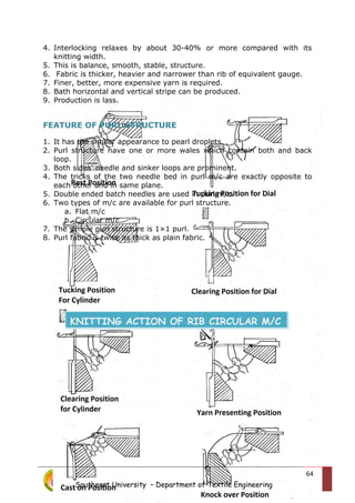 4. Interlocking relaxes by about 30-40% or more compared with its
knitting width.
5. This is balance, smooth, stable, structure.
6. Fabric is thicker, heavier and narrower than rib of equivalent gauge.
7. Finer, better, more expensive yarn is required.
8. Bath horizontal and vertical stripe can be produced.
9. Production is lass.
FEATURE OF PURL STRUCTURE
1. It has the similar appearance to pearl droplets.
2. Purl structure have one or more wales which contain both and back
loop.
3. Both sides’ needle and sinker loops are prominent.
4. The tricks of the two needle bed in purl m/c are exactly opposite to
each other and in same plane.
5. Double ended batch needles are used in purl m/c.
6. Two types of m/c are available for purl structure.
a. Flat m/c
b. Circular m/c
7. The simple purl structure is 1×1 purl.
8. Purl fabric is twice as thick as plain fabric.
Southeast University – Department of Textile Engineering
64
KNITTING ACTION OF RIB CIRCULAR M/C
 