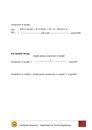 Production in length,
= yards/shift
For Double Jersey
Production in length = yds/shift
Production in weight = Single jersey production in weight × 2 kg/shift
Southeast University – Department of Textile Engineering
68
CPM
CPI
RPM of cylinder × No of feeder × 60 × 8 × efficiency %
CPI × 36
Single jersey production in length
2
 