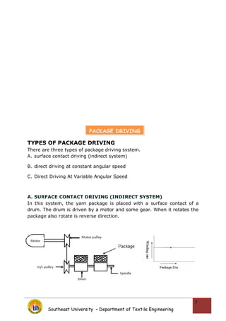 TYPES OF PACKAGE DRIVING
There are three types of package driving system.
A. surface contact driving (indirect system)
B. direct driving at constant angular speed
C. Direct Driving At Variable Angular Speed
A. SURFACE CONTACT DRIVING (INDIRECT SYSTEM)
In this system, the yarn package is placed with a surface contact of a
drum. The drum is driven by a motor and some gear. When it rotates the
package also rotate is reverse direction.
Southeast University – Department of Textile Engineering
7
PACKAGE DRIVING
 