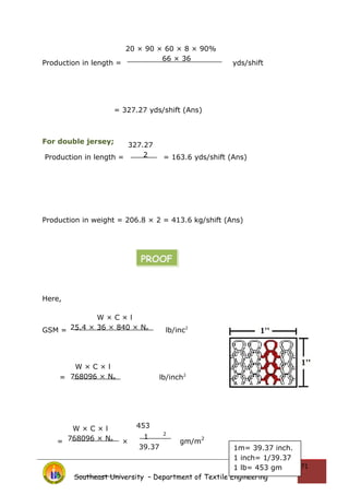 Production in length = yds/shift
= 327.27 yds/shift (Ans)
For double jersey;
Production in length = = 163.6 yds/shift (Ans)
Production in weight = 206.8 × 2 = 413.6 kg/shift (Ans)
Here,
GSM = lb/inc2
= lb/inch2
= × gm/m
2
Southeast University – Department of Textile Engineering
71
20 × 90 × 60 × 8 × 90%
66 × 36
327.27
2
W × C × l
25.4 × 36 × 840 × Ne
W × C × l
768096 × Ne
W × C × l
768096 × Ne
453
1
2
39.37
PROOF
1m= 39.37 inch.
1 inch= 1/39.37
1 lb= 453 gm
 