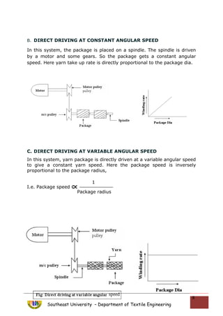 B. DIRECT DRIVING AT CONSTANT ANGULAR SPEED
In this system, the package is placed on a spindle. The spindle is driven
by a motor and some gears. So the package gets a constant angular
speed. Here yarn take up rate is directly proportional to the package dia.
C. DIRECT DRIVING AT VARIABLE ANGULAR SPEED
In this system, yarn package is directly driven at a variable angular speed
to give a constant yarn speed. Here the package speed is inversely
proportional to the package radius,
I.e. Package speed
Southeast University – Department of Textile Engineering
8
1
Package radius
 