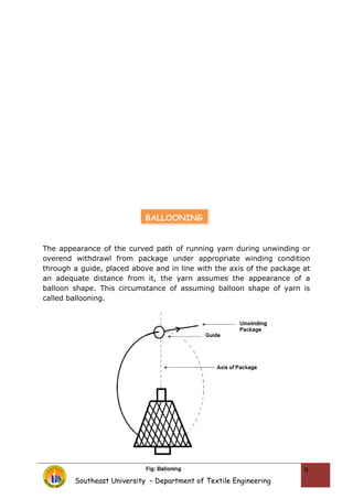 The appearance of the curved path of running yarn during unwinding or
overend withdrawl from package under appropriate winding condition
through a guide, placed above and in line with the axis of the package at
an adequate distance from it, the yarn assumes the appearance of a
balloon shape. This circumstance of assuming balloon shape of yarn is
called ballooning.
Southeast University – Department of Textile Engineering
9
BALLOONING
 