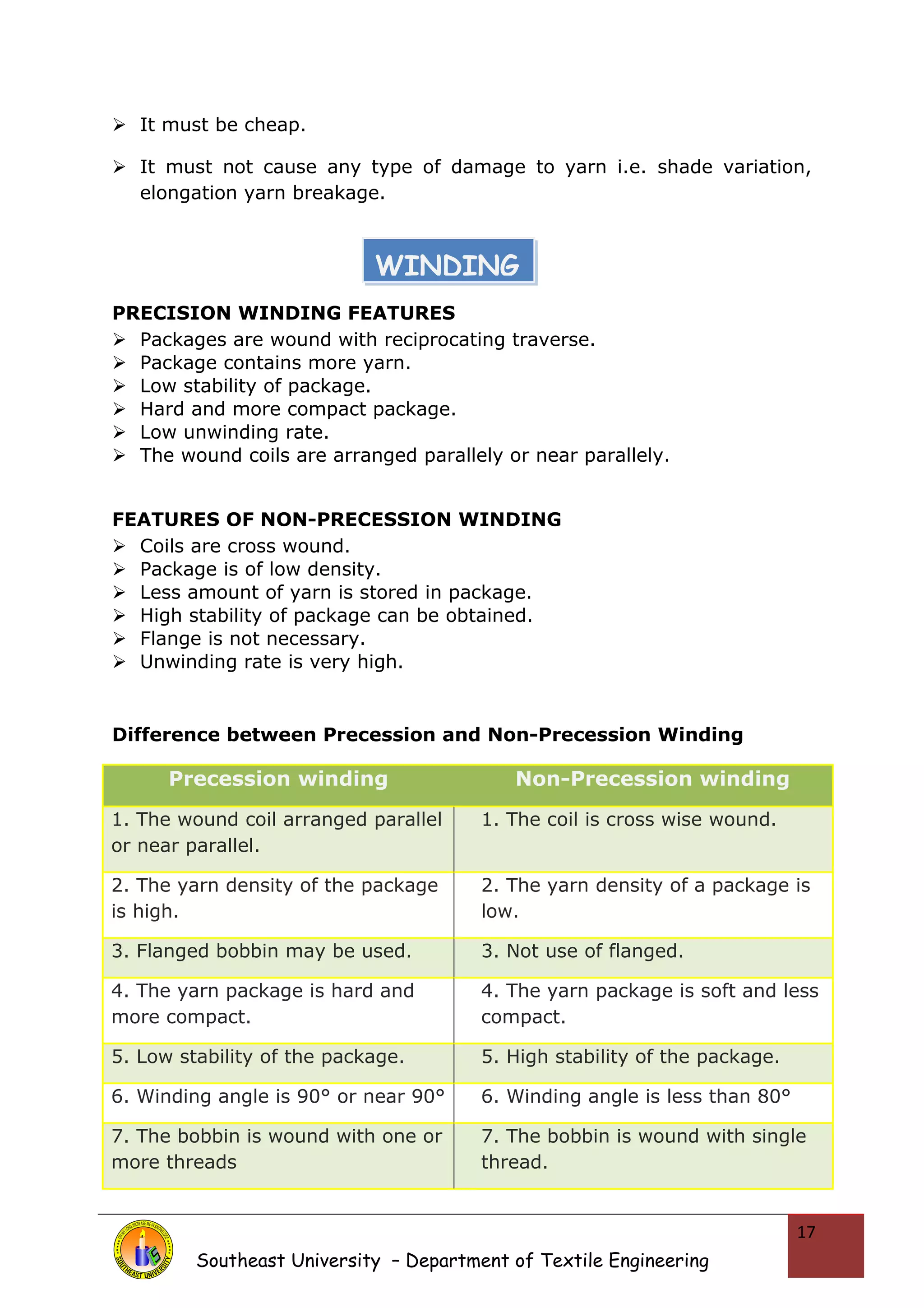  It must be cheap. 
 It must not cause any type of damage to yarn i.e. shade variation, 
elongation yarn breakage. 
PRECISION WINDING FEATURES 
 Packages are wound with reciprocating traverse. 
 Package contains more yarn. 
 Low stability of package. 
 Hard and more compact package. 
 Low unwinding rate. 
 The wound coils are arranged parallely or near parallely. 
FEATURES OF NON-PRECESSION WINDING 
 Coils are cross wound. 
 Package is of low density. 
 Less amount of yarn is stored in package. 
 High stability of package can be obtained. 
 Flange is not necessary. 
 Unwinding rate is very high. 
Difference between Precession and Non-Precession Winding 
Precession winding Non-Precession winding 
1. The wound coil arranged parallel 
or near parallel. 
1. The coil is cross wise wound. 
2. The yarn density of the package 
is high. 
2. The yarn density of a package is 
low. 
3. Flanged bobbin may be used. 3. Not use of flanged. 
4. The yarn package is hard and 
more compact. 
4. The yarn package is soft and less 
compact. 
5. Low stability of the package. 5. High stability of the package. 
6. Winding angle is 90° or near 90° 6. Winding angle is less than 80° 
7. The bobbin is wound with one or 
more threads 
7. The bobbin is wound with single 
thread. 
Southeast University – Department of Textile Engineering 
17 
WINDING 
 