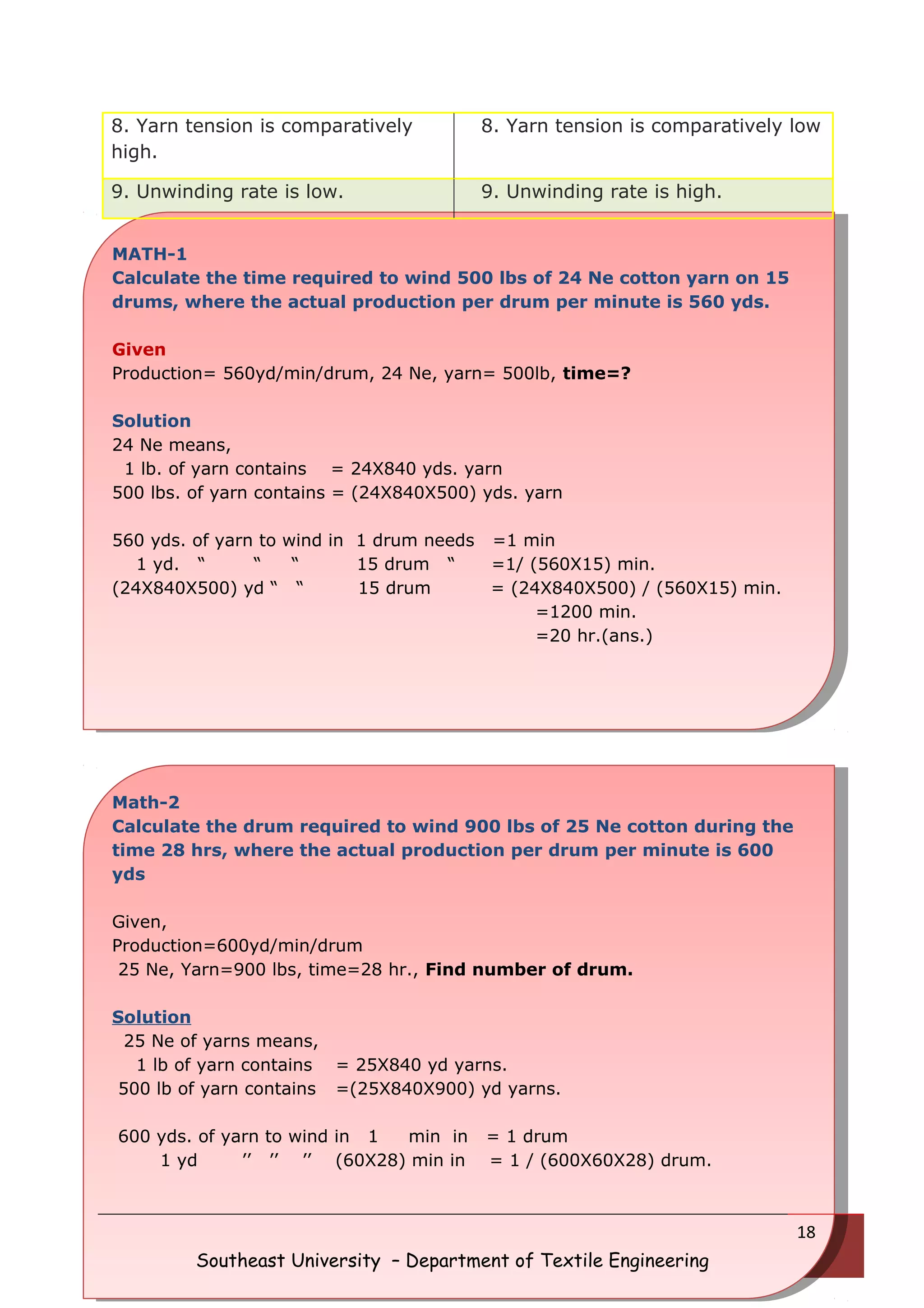 8. Yarn tension is comparatively 
high. 
8. Yarn tension is comparatively low 
9. Unwinding rate is low. 9. Unwinding rate is high. 
MATH-1 
Calculate the time required to wind 500 lbs of 24 Ne cotton yarn on 15 
drums, where the actual production per drum per minute is 560 yds. 
Given 
Production= 560yd/min/drum, 24 Ne, yarn= 500lb, time=? 
Solution 
24 Ne means, 
1 lb. of yarn contains = 24X840 yds. yarn 
500 lbs. of yarn contains = (24X840X500) yds. yarn 
560 yds. of yarn to wind in 1 drum needs =1 min 
1 yd. “ “ “ 15 drum “ =1/ (560X15) min. 
(24X840X500) yd “ “ 15 drum = (24X840X500) / (560X15) min. 
=1200 min. 
=20 hr.(ans.) 
Math-2 
Calculate the drum required to wind 900 lbs of 25 Ne cotton during the 
time 28 hrs, where the actual production per drum per minute is 600 
yds 
Given, 
Production=600yd/min/drum 
25 Ne, Yarn=900 lbs, time=28 hr., Find number of drum. 
Solution 
25 Ne of yarns means, 
1 lb of yarn contains = 25X840 yd yarns. 
500 lb of yarn contains =(25X840X900) yd yarns. 
600 yds. of yarn to wind in 1 min in = 1 drum 
1 yd ’’ ’’ ’’ (60X28) min in = 1 / (600X60X28) drum. 
Southeast University – Department of Textile Engineering 
18 
 
