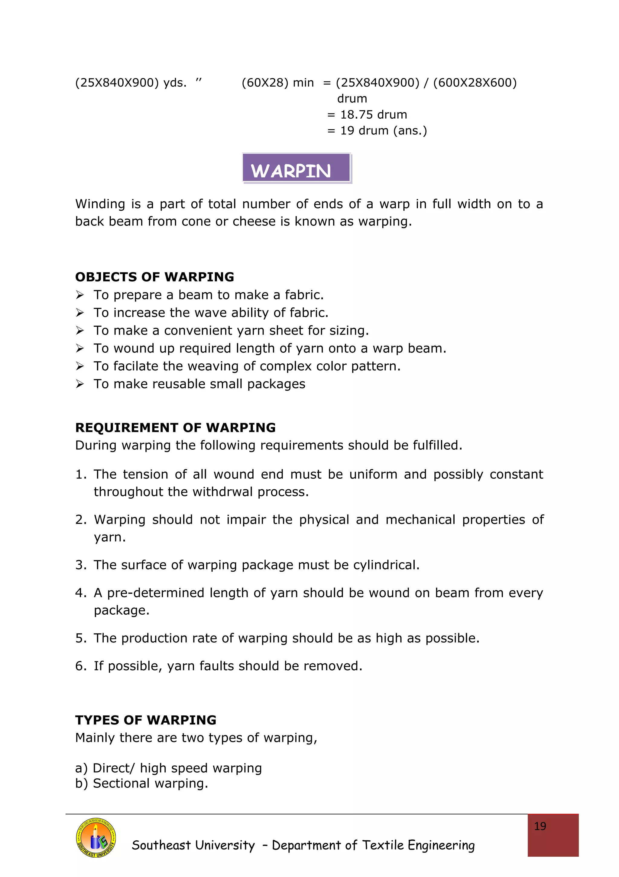 (25X840X900) yds. ’’ (60X28) min = (25X840X900) / (600X28X600) 
drum 
= 18.75 drum 
= 19 drum (ans.) 
Winding is a part of total number of ends of a warp in full width on to a 
back beam from cone or cheese is known as warping. 
OBJECTS OF WARPING 
 To prepare a beam to make a fabric. 
 To increase the wave ability of fabric. 
 To make a convenient yarn sheet for sizing. 
 To wound up required length of yarn onto a warp beam. 
 To facilate the weaving of complex color pattern. 
 To make reusable small packages 
REQUIREMENT OF WARPING 
During warping the following requirements should be fulfilled. 
1. The tension of all wound end must be uniform and possibly constant 
throughout the withdrwal process. 
2. Warping should not impair the physical and mechanical properties of 
yarn. 
3. The surface of warping package must be cylindrical. 
4. A pre-determined length of yarn should be wound on beam from every 
package. 
5. The production rate of warping should be as high as possible. 
6. If possible, yarn faults should be removed. 
TYPES OF WARPING 
Mainly there are two types of warping, 
a) Direct/ high speed warping 
b) Sectional warping. 
Southeast University – Department of Textile Engineering 
19 
WARPIN 
 
