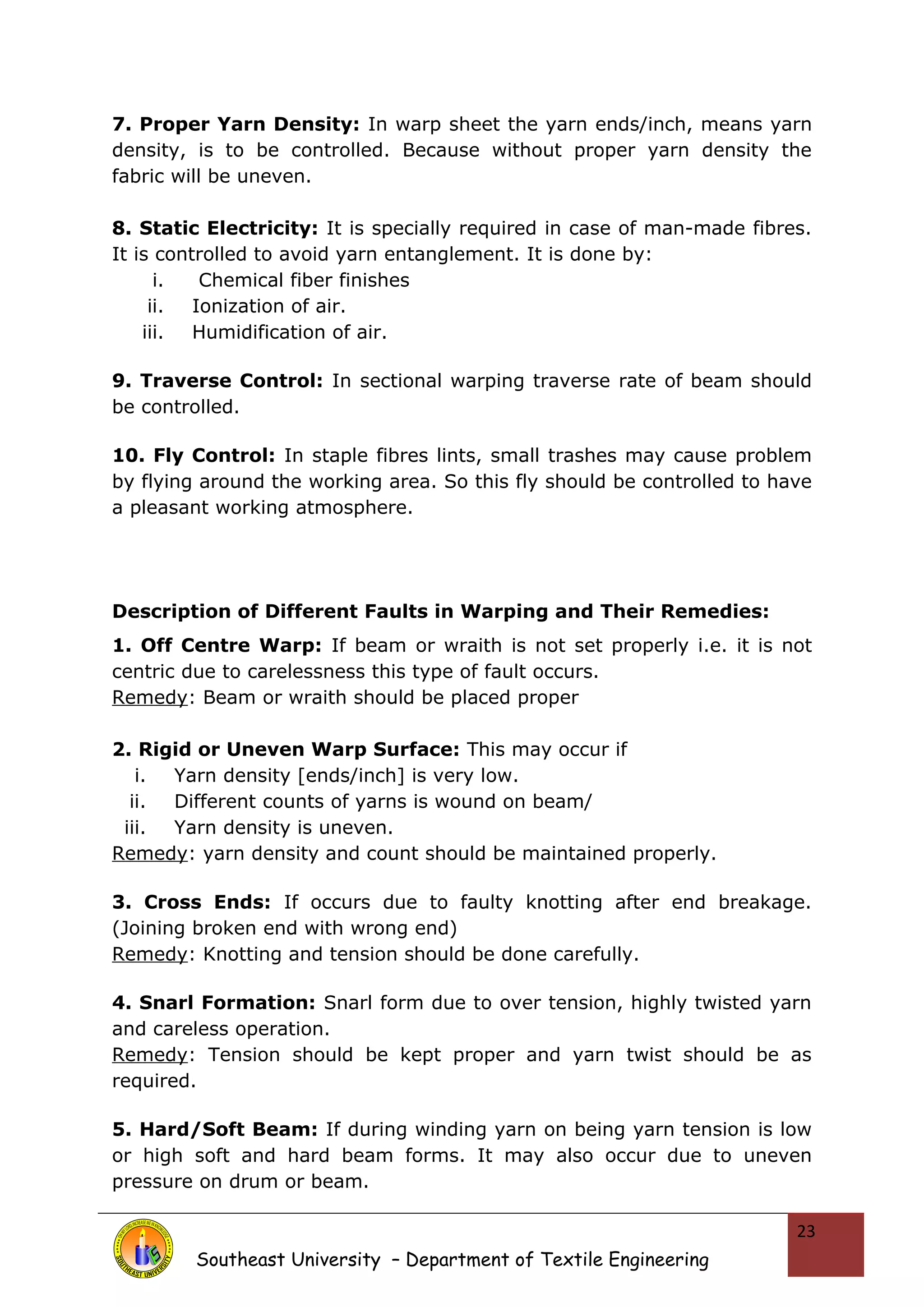 7. Proper Yarn Density: In warp sheet the yarn ends/inch, means yarn 
density, is to be controlled. Because without proper yarn density the 
fabric will be uneven. 
8. Static Electricity: It is specially required in case of man-made fibres. 
It is controlled to avoid yarn entanglement. It is done by: 
i. Chemical fiber finishes 
ii. Ionization of air. 
iii. Humidification of air. 
9. Traverse Control: In sectional warping traverse rate of beam should 
be controlled. 
10. Fly Control: In staple fibres lints, small trashes may cause problem 
by flying around the working area. So this fly should be controlled to have 
a pleasant working atmosphere. 
Description of Different Faults in Warping and Their Remedies: 
1. Off Centre Warp: If beam or wraith is not set properly i.e. it is not 
centric due to carelessness this type of fault occurs. 
Remedy: Beam or wraith should be placed proper 
2. Rigid or Uneven Warp Surface: This may occur if 
i. Yarn density [ends/inch] is very low. 
ii. Different counts of yarns is wound on beam/ 
iii. Yarn density is uneven. 
Remedy: yarn density and count should be maintained properly. 
3. Cross Ends: If occurs due to faulty knotting after end breakage. 
(Joining broken end with wrong end) 
Remedy: Knotting and tension should be done carefully. 
4. Snarl Formation: Snarl form due to over tension, highly twisted yarn 
and careless operation. 
Remedy: Tension should be kept proper and yarn twist should be as 
required. 
5. Hard/Soft Beam: If during winding yarn on being yarn tension is low 
or high soft and hard beam forms. It may also occur due to uneven 
pressure on drum or beam. 
Southeast University – Department of Textile Engineering 
23 
 
