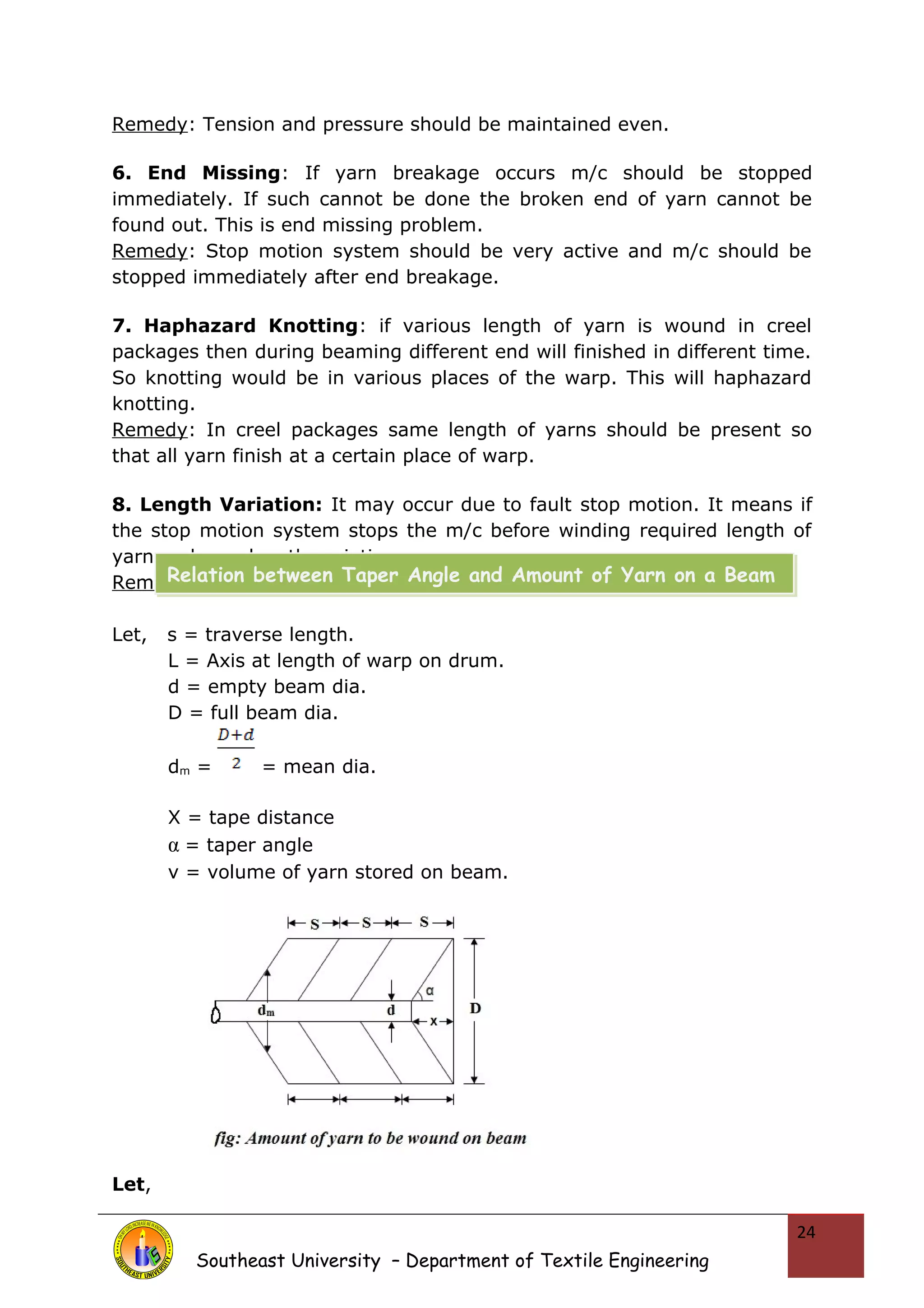 Remedy: Tension and pressure should be maintained even. 
6. End Missing: If yarn breakage occurs m/c should be stopped 
immediately. If such cannot be done the broken end of yarn cannot be 
found out. This is end missing problem. 
Remedy: Stop motion system should be very active and m/c should be 
stopped immediately after end breakage. 
7. Haphazard Knotting: if various length of yarn is wound in creel 
packages then during beaming different end will finished in different time. 
So knotting would be in various places of the warp. This will haphazard 
knotting. 
Remedy: In creel packages same length of yarns should be present so 
that all yarn finish at a certain place of warp. 
8. Length Variation: It may occur due to fault stop motion. It means if 
the stop motion system stops the m/c before winding required length of 
yarn on beam length variation occurs. 
Remedy: Stop motion should be checked carefully. 
Let, s = traverse length. 
L = Axis at length of warp on drum. 
d = empty beam dia. 
D = full beam dia. 
dm = = mean dia. 
X = tape distance 
α = taper angle 
v = volume of yarn stored on beam. 
Let, 
Southeast University – Department of Textile Engineering 
24 
Relation between Taper Angle and Amount of Yarn on a Beam 
 