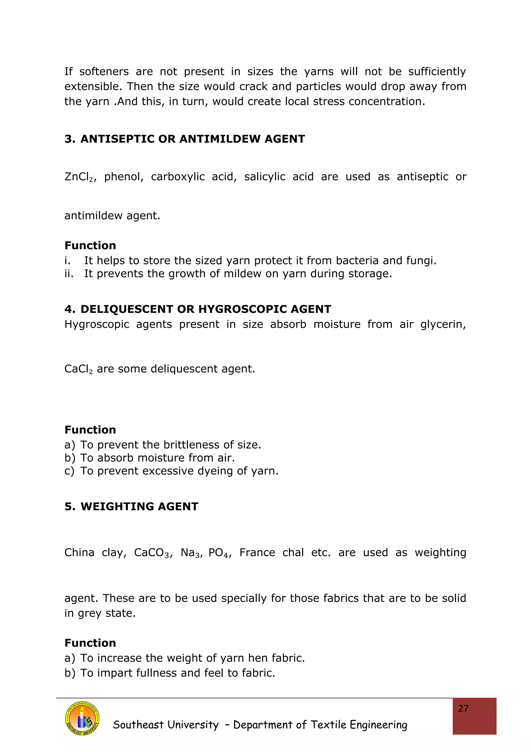 If softeners are not present in sizes the yarns will not be sufficiently 
extensible. Then the size would crack and particles would drop away from 
the yarn .And this, in turn, would create local stress concentration. 
3. ANTISEPTIC OR ANTIMILDEW AGENT 
ZnCl₂, phenol, carboxylic acid, salicylic acid are used as antiseptic or 
antimildew agent. 
Function 
i. It helps to store the sized yarn protect it from bacteria and fungi. 
ii. It prevents the growth of mildew on yarn during storage. 
4. DELIQUESCENT OR HYGROSCOPIC AGENT 
Hygroscopic agents present in size absorb moisture from air glycerin, 
CaCl₂ are some deliquescent agent. 
Function 
a) To prevent the brittleness of size. 
b) To absorb moisture from air. 
c) To prevent excessive dyeing of yarn. 
5. WEIGHTING AGENT 
China clay, CaCO₃, Na₃, PO₄, France chal etc. are used as weighting 
agent. These are to be used specially for those fabrics that are to be solid 
in grey state. 
Function 
a) To increase the weight of yarn hen fabric. 
b) To impart fullness and feel to fabric. 
Southeast University – Department of Textile Engineering 
27 
 
