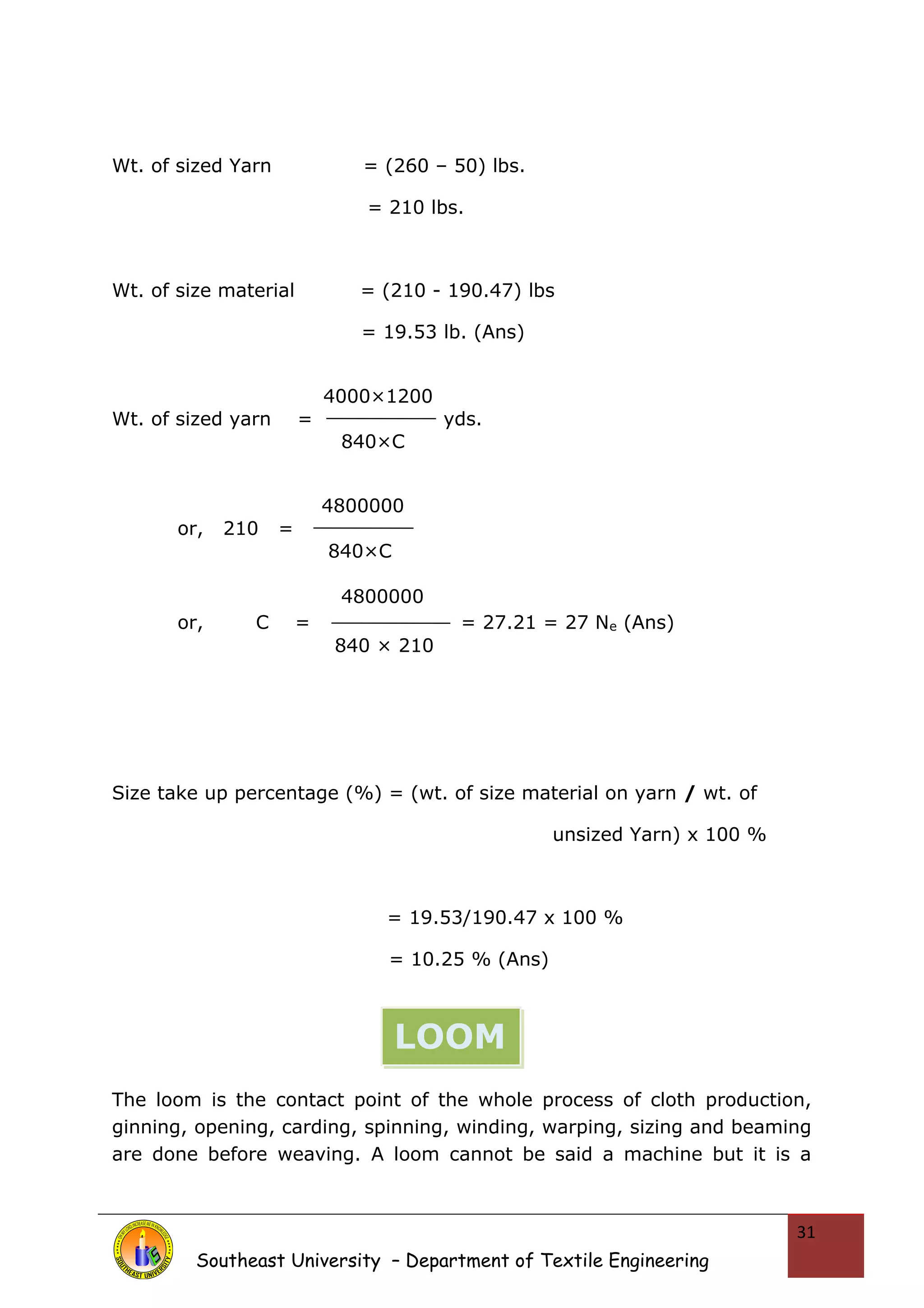 Wt. of sized Yarn = (260 – 50) lbs. 
= 210 lbs. 
Wt. of size material = (210 - 190.47) lbs 
= 19.53 lb. (Ans) 
4000×1200 
Wt. of sized yarn = yds. 
840×C 
4800000 
or, 210 = 
840×C 
4800000 
or, C = = 27.21 = 27 Ne (Ans) 
840 × 210 
Size take up percentage (%) = (wt. of size material on yarn / wt. of 
unsized Yarn) x 100 % 
= 19.53/190.47 x 100 % 
= 10.25 % (Ans) 
The loom is the contact point of the whole process of cloth production, 
ginning, opening, carding, spinning, winding, warping, sizing and beaming 
are done before weaving. A loom cannot be said a machine but it is a 
Southeast University – Department of Textile Engineering 
31 
LOOM 
 
