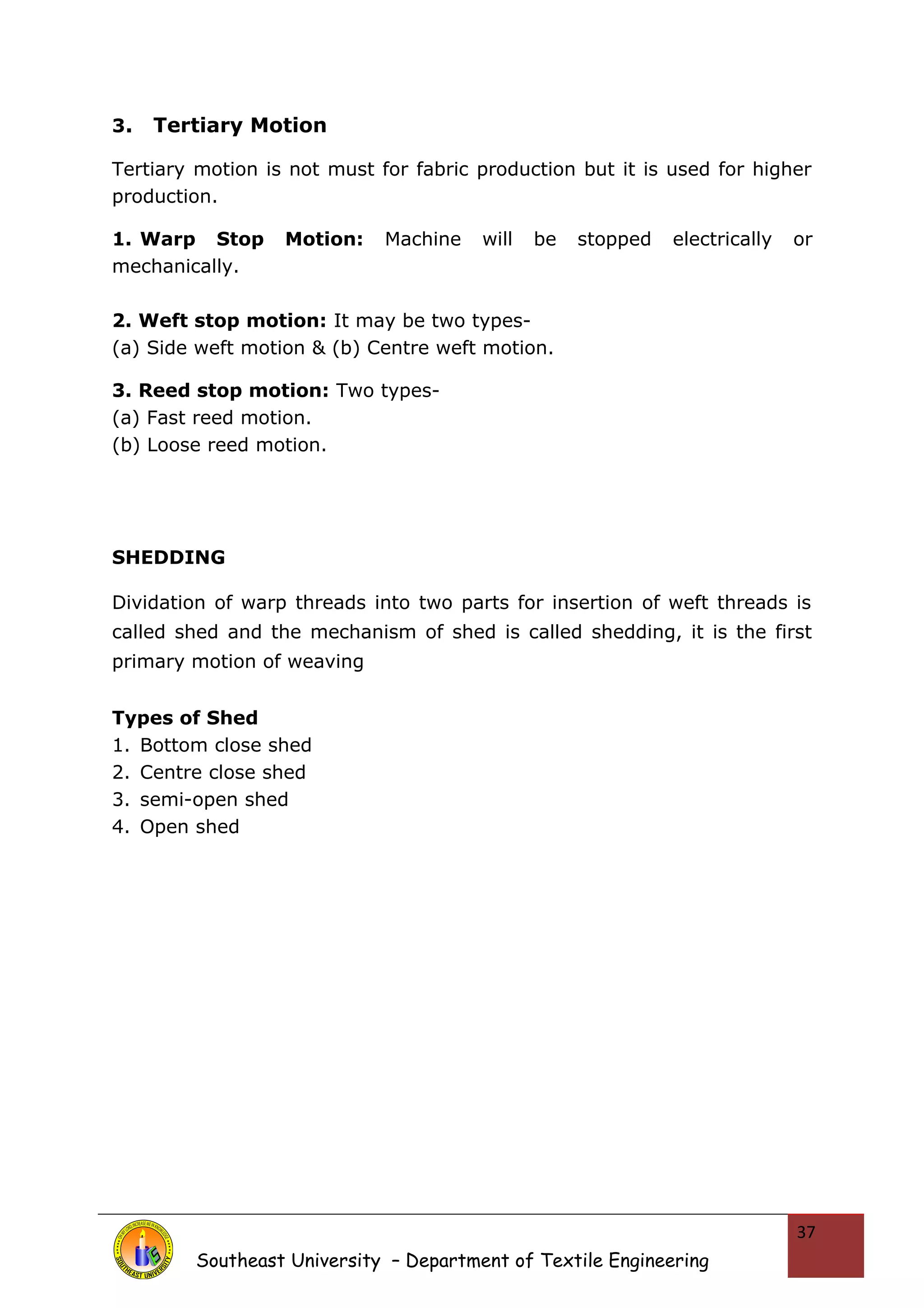 3. Tertiary Motion 
Tertiary motion is not must for fabric production but it is used for higher 
production. 
1. Warp Stop Motion: Machine will be stopped electrically or 
mechanically. 
2. Weft stop motion: It may be two types- 
(a) Side weft motion & (b) Centre weft motion. 
3. Reed stop motion: Two types- 
(a) Fast reed motion. 
(b) Loose reed motion. 
SHEDDING 
Dividation of warp threads into two parts for insertion of weft threads is 
called shed and the mechanism of shed is called shedding, it is the first 
primary motion of weaving 
Types of Shed 
1. Bottom close shed 
2. Centre close shed 
3. semi-open shed 
4. Open shed 
Southeast University – Department of Textile Engineering 
37 
 