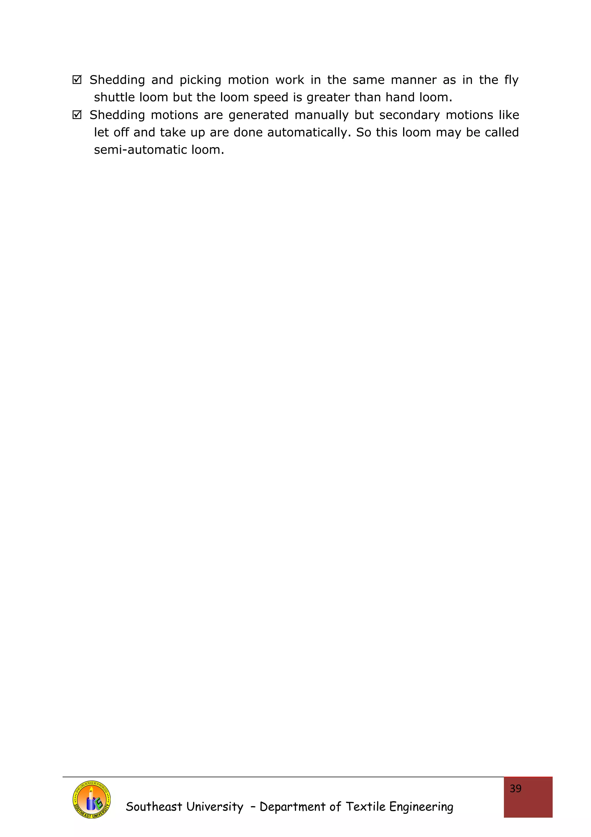  Shedding and picking motion work in the same manner as in the fly 
shuttle loom but the loom speed is greater than hand loom. 
 Shedding motions are generated manually but secondary motions like 
let off and take up are done automatically. So this loom may be called 
semi-automatic loom. 
Southeast University – Department of Textile Engineering 
39 
 