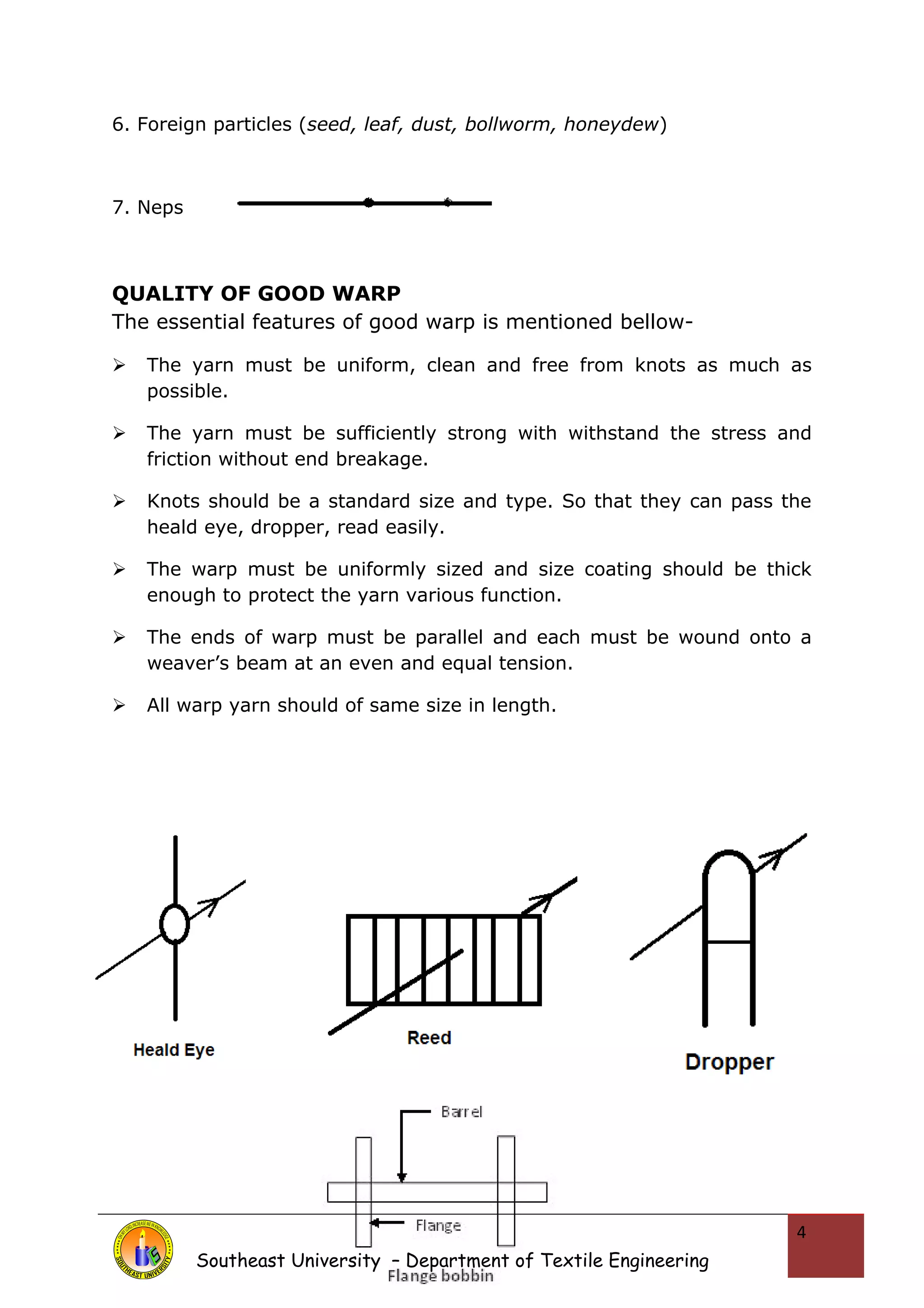 6. Foreign particles (seed, leaf, dust, bollworm, honeydew) 
7. Neps 
QUALITY OF GOOD WARP 
The essential features of good warp is mentioned bellow- 
 The yarn must be uniform, clean and free from knots as much as 
possible. 
 The yarn must be sufficiently strong with withstand the stress and 
friction without end breakage. 
 Knots should be a standard size and type. So that they can pass the 
heald eye, dropper, read easily. 
 The warp must be uniformly sized and size coating should be thick 
enough to protect the yarn various function. 
 The ends of warp must be parallel and each must be wound onto a 
weaver’s beam at an even and equal tension. 
 All warp yarn should of same size in length. 
Southeast University – Department of Textile Engineering 
4 
 
