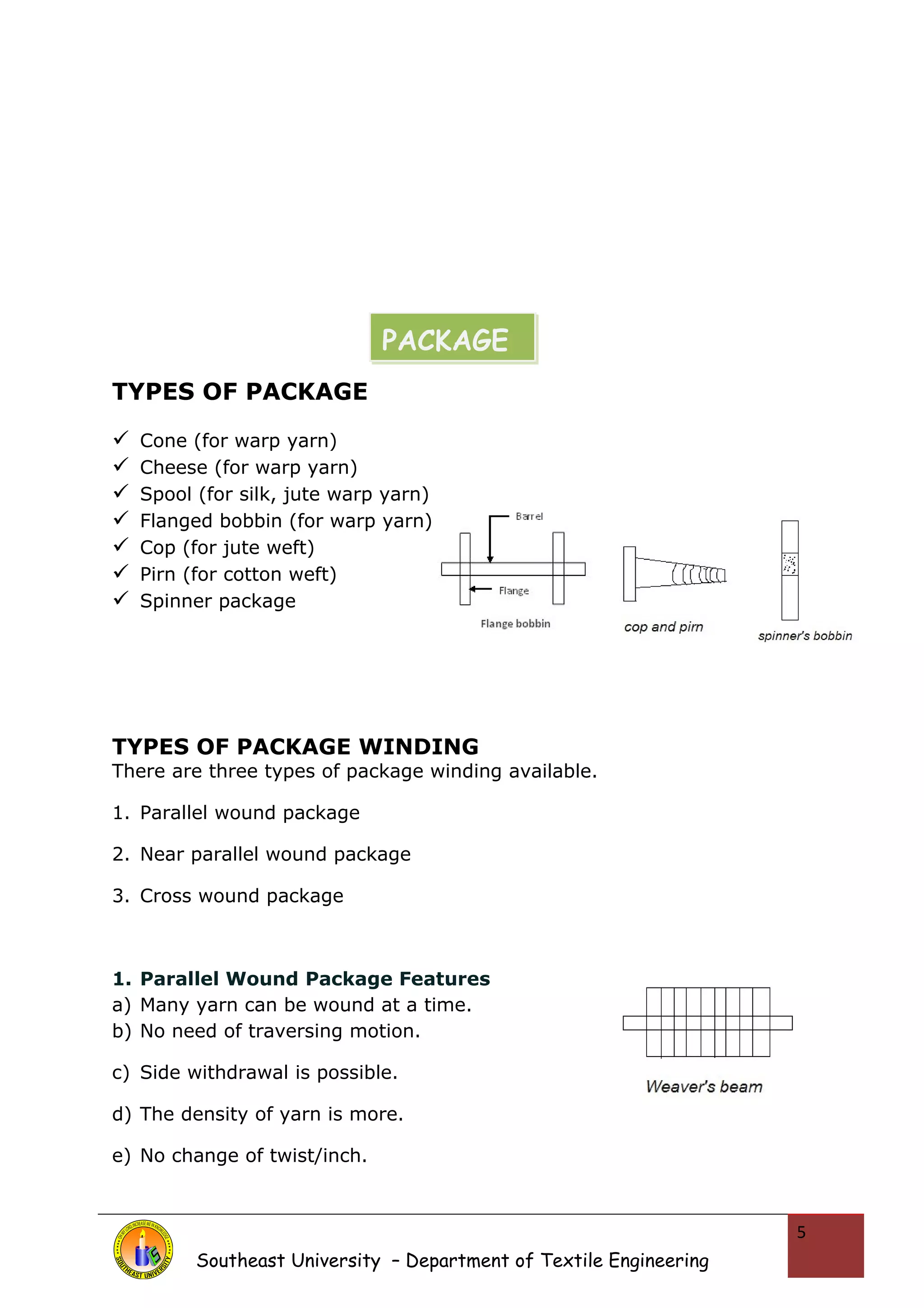 TYPES OF PACKAGE 
 Cone (for warp yarn) 
 Cheese (for warp yarn) 
 Spool (for silk, jute warp yarn) 
 Flanged bobbin (for warp yarn) 
 Cop (for jute weft) 
 Pirn (for cotton weft) 
 Spinner package 
TYPES OF PACKAGE WINDING 
There are three types of package winding available. 
1. Parallel wound package 
2. Near parallel wound package 
3. Cross wound package 
1. Parallel Wound Package Features 
a) Many yarn can be wound at a time. 
b) No need of traversing motion. 
c) Side withdrawal is possible. 
d) The density of yarn is more. 
e) No change of twist/inch. 
Southeast University – Department of Textile Engineering 
5 
PACKAGE 
 