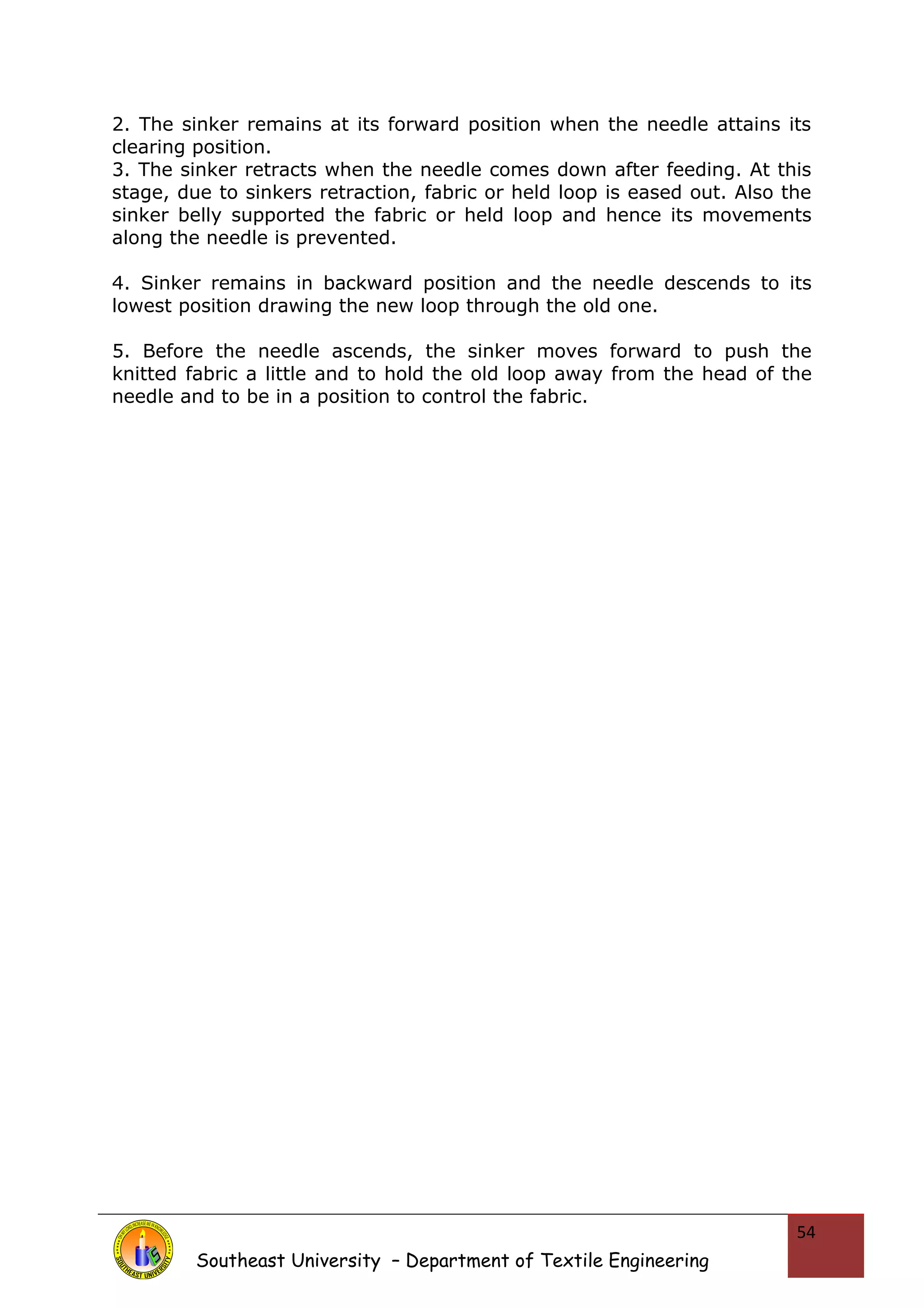 2. The sinker remains at its forward position when the needle attains its 
clearing position. 
3. The sinker retracts when the needle comes down after feeding. At this 
stage, due to sinkers retraction, fabric or held loop is eased out. Also the 
sinker belly supported the fabric or held loop and hence its movements 
along the needle is prevented. 
4. Sinker remains in backward position and the needle descends to its 
lowest position drawing the new loop through the old one. 
5. Before the needle ascends, the sinker moves forward to push the 
knitted fabric a little and to hold the old loop away from the head of the 
needle and to be in a position to control the fabric. 
Southeast University – Department of Textile Engineering 
54 
 