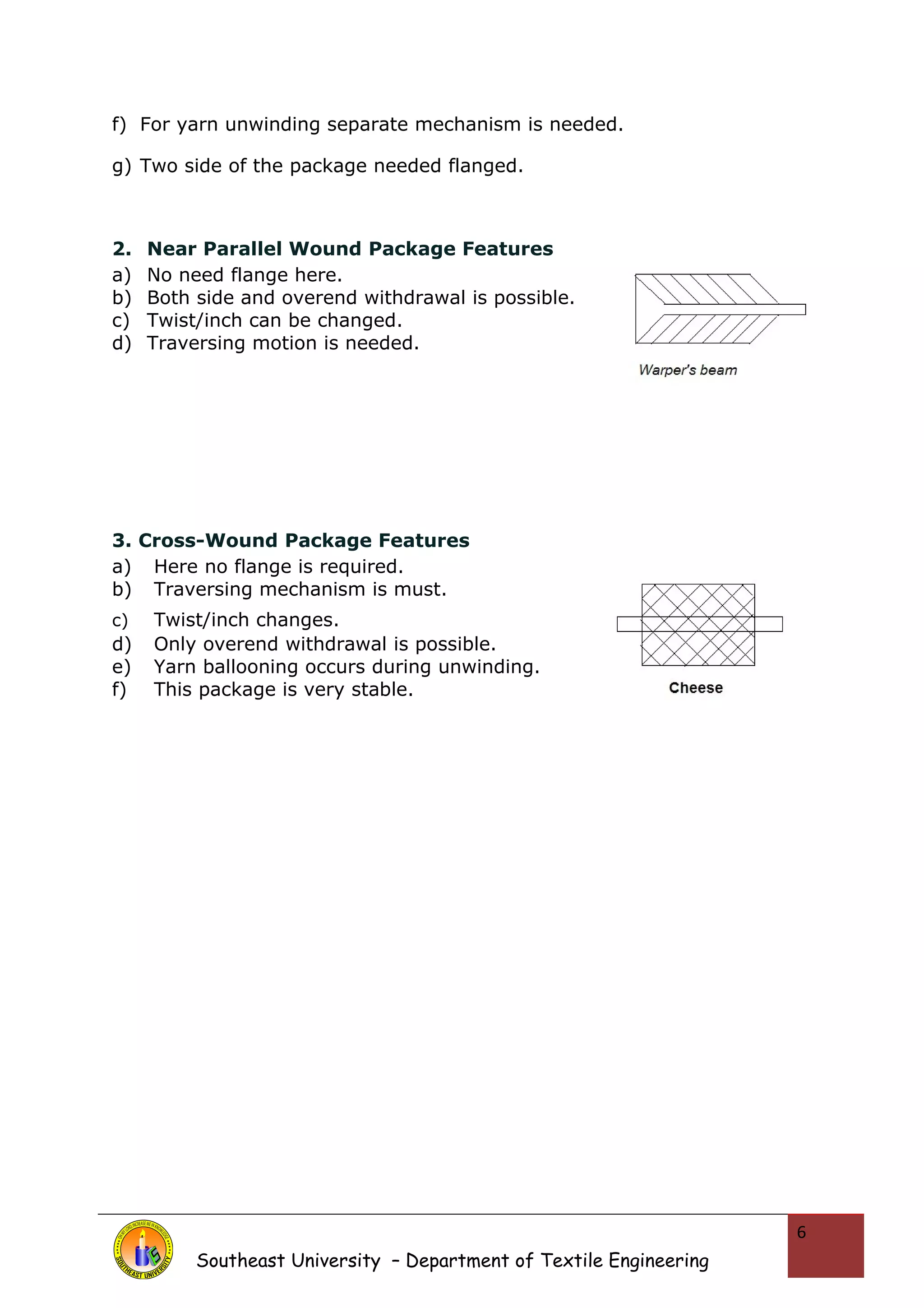 f) For yarn unwinding separate mechanism is needed. 
g) Two side of the package needed flanged. 
2. Near Parallel Wound Package Features 
a) No need flange here. 
b) Both side and overend withdrawal is possible. 
c) Twist/inch can be changed. 
d) Traversing motion is needed. 
3. Cross-Wound Package Features 
a) Here no flange is required. 
b) Traversing mechanism is must. 
c) Twist/inch changes. 
d) Only overend withdrawal is possible. 
e) Yarn ballooning occurs during unwinding. 
f) This package is very stable. 
Southeast University – Department of Textile Engineering 
6 
 