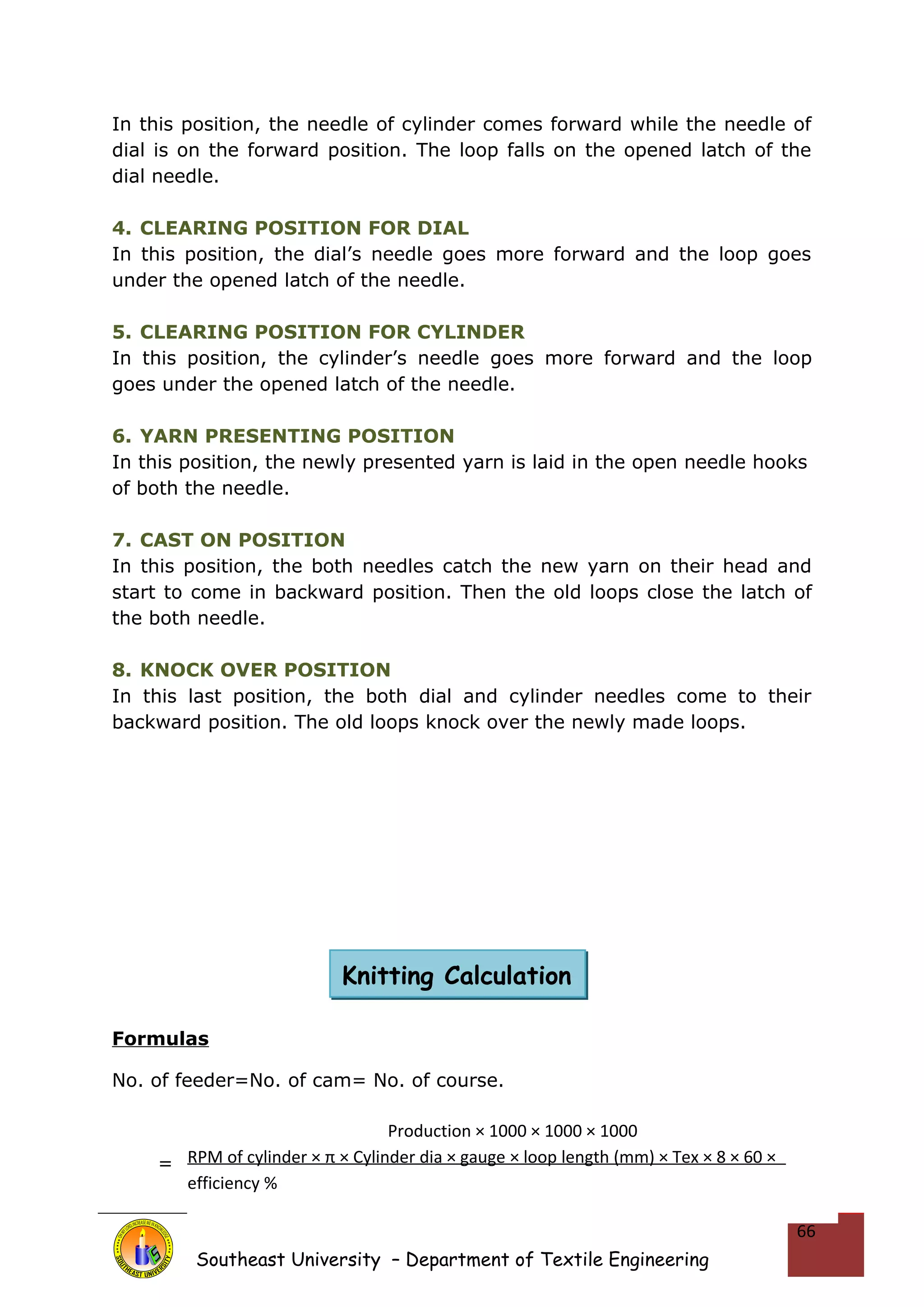 In this position, the needle of cylinder comes forward while the needle of 
dial is on the forward position. The loop falls on the opened latch of the 
dial needle. 
4. CLEARING POSITION FOR DIAL 
In this position, the dial’s needle goes more forward and the loop goes 
under the opened latch of the needle. 
5. CLEARING POSITION FOR CYLINDER 
In this position, the cylinder’s needle goes more forward and the loop 
goes under the opened latch of the needle. 
6. YARN PRESENTING POSITION 
In this position, the newly presented yarn is laid in the open needle hooks 
of both the needle. 
7. CAST ON POSITION 
In this position, the both needles catch the new yarn on their head and 
start to come in backward position. Then the old loops close the latch of 
the both needle. 
8. KNOCK OVER POSITION 
In this last position, the both dial and cylinder needles come to their 
backward position. The old loops knock over the newly made loops. 
Formulas 
No. of feeder=No. of cam= No. of course. 
= 
Southeast University – Department of Textile Engineering 
66 
Knitting Calculation 
Production × 1000 × 1000 × 1000 
RPM of cylinder × π × Cylinder dia × gauge × loop length (mm) × Tex × 8 × 60 × 
efficiency % 
 