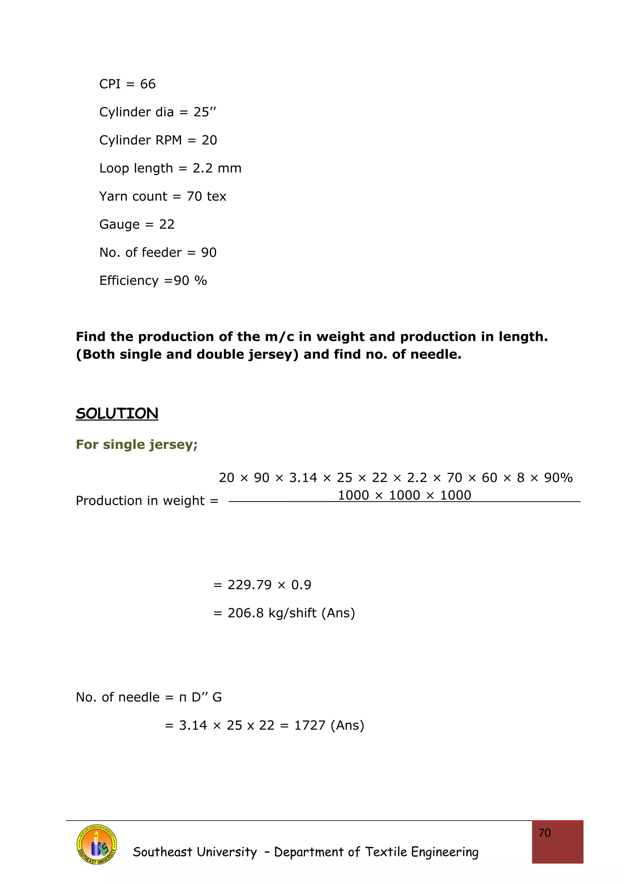 CPI = 66 
Cylinder dia = 25’’ 
Cylinder RPM = 20 
Loop length = 2.2 mm 
Yarn count = 70 tex 
Gauge = 22 
No. of feeder = 90 
Efficiency =90 % 
Find the production of the m/c in weight and production in length. 
(Both single and double jersey) and find no. of needle. 
SOLUTION 
For single jersey; 
20 × 90 × 3.14 × 25 × 22 × 2.2 × 70 × 60 × 8 × 90% 
Production in weight = 
= 229.79 × 0.9 
= 206.8 kg/shift (Ans) 
No. of needle = π D’’ G 
= 3.14 × 25 x 22 = 1727 (Ans) 
Southeast University – Department of Textile Engineering 
70 
1000 × 1000 × 1000 
 