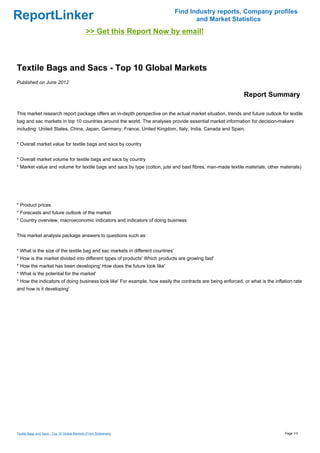 Find Industry reports, Company profiles
ReportLinker                                                                           and Market Statistics
                                              >> Get this Report Now by email!



Textile Bags and Sacs - Top 10 Global Markets
Published on June 2012

                                                                                                             Report Summary

This market research report package offers an in-depth perspective on the actual market situation, trends and future outlook for textile
bag and sac markets in top 10 countries around the world. The analyses provide essential market information for decision-makers
including: United States, China, Japan, Germany, France, United Kingdom, Italy, India, Canada and Spain.


* Overall market value for textile bags and sacs by country


* Overall market volume for textile bags and sacs by country
* Market value and volume for textile bags and sacs by type (cotton, jute and bast fibres, man-made textile materials, other materials)




* Product prices
* Forecasts and future outlook of the market
* Country overview, macroeconomic indicators and indicators of doing business


This market analysis package answers to questions such as:


* What is the size of the textile bag and sac markets in different countries'
* How is the market divided into different types of products' Which products are growing fast'
* How the market has been developing' How does the future look like'
* What is the potential for the market'
* How the indicators of doing business look like' For example, how easily the contracts are being enforced, or what is the inflation rate
and how is it developing'




Textile Bags and Sacs - Top 10 Global Markets (From Slideshare)                                                                 Page 1/3
 