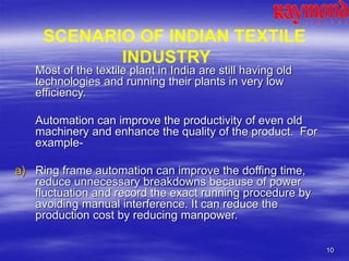 10
Most of the textile plant in India are still having old
technologies and running their plants in very low
efficiency.
Automation can improve the productivity of even old
machinery and enhance the quality of the product. For
example-
a) Ring frame automation can improve the doffing time,
reduce unnecessary breakdowns because of power
fluctuation and record the exact running procedure by
avoiding manual interference. It can reduce the
production cost by reducing manpower.
SCENARIO OF INDIAN TEXTILE
INDUSTRY
 