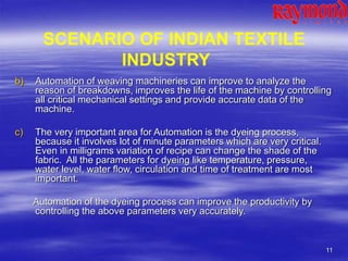 11
b) Automation of weaving machineries can improve to analyze the
reason of breakdowns, improves the life of the machine by controlling
all critical mechanical settings and provide accurate data of the
machine.
c) The very important area for Automation is the dyeing process,
because it involves lot of minute parameters which are very critical.
Even in milligrams variation of recipe can change the shade of the
fabric. All the parameters for dyeing like temperature, pressure,
water level, water flow, circulation and time of treatment are most
important.
Automation of the dyeing process can improve the productivity by
controlling the above parameters very accurately.
SCENARIO OF INDIAN TEXTILE
INDUSTRY
 