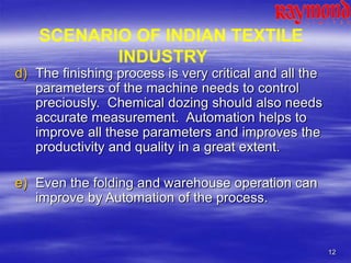 12
d) The finishing process is very critical and all the
parameters of the machine needs to control
preciously. Chemical dozing should also needs
accurate measurement. Automation helps to
improve all these parameters and improves the
productivity and quality in a great extent.
e) Even the folding and warehouse operation can
improve by Automation of the process.
SCENARIO OF INDIAN TEXTILE
INDUSTRY
 