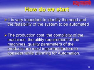 14
How do we start
It is very important to identify the need and
the feasibility of the system to be automated
The production cost, the complicity of the
machines, the utility requirement of the
machines, quality parameters of the
products are most important factors to
consider while planning for Automation.
 