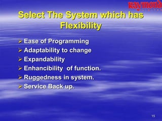 15
Select The System which has
Flexibility
 Ease of Programming
 Adaptability to change
 Expandability
 Enhancibility of function.
 Ruggedness in system.
 Service Back up.
 