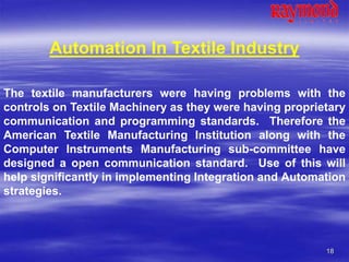 18
Automation In Textile Industry
The textile manufacturers were having problems with the
controls on Textile Machinery as they were having proprietary
communication and programming standards. Therefore the
American Textile Manufacturing Institution along with the
Computer Instruments Manufacturing sub-committee have
designed a open communication standard. Use of this will
help significantly in implementing Integration and Automation
strategies.
 