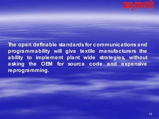 19
The open definable standards for communications and
programmability will give textile manufacturers the
ability to implement plant wide strategies, without
asking the OEM for source code and expensive
reprogramming.
 
