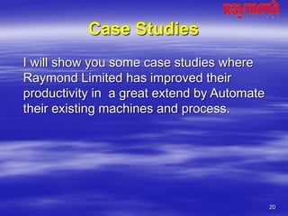 20
Case Studies
I will show you some case studies where
Raymond Limited has improved their
productivity in a great extend by Automate
their existing machines and process.
 