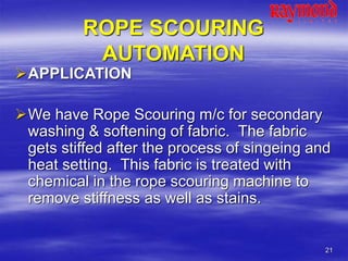 21
ROPE SCOURING
AUTOMATION
APPLICATION
We have Rope Scouring m/c for secondary
washing & softening of fabric. The fabric
gets stiffed after the process of singeing and
heat setting. This fabric is treated with
chemical in the rope scouring machine to
remove stiffness as well as stains.
 