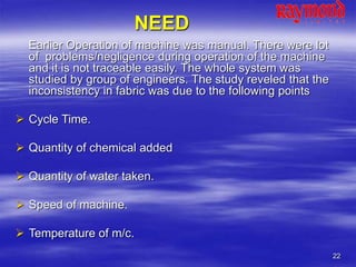 22
NEED
Earlier Operation of machine was manual. There were lot
of problems/negligence during operation of the machine
and it is not traceable easily. The whole system was
studied by group of engineers. The study reveled that the
inconsistency in fabric was due to the following points
 Cycle Time.
 Quantity of chemical added
 Quantity of water taken.
 Speed of machine.
 Temperature of m/c.
 