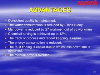 24
ADVANTAGES
 Consistent quality is maintained.
 The water consumption is reduced by 2 lacs lit/day.
 Manpower is reduced by 27 workmen out of 38 workmen
 Chemical saving is achieved up to 12%.
 The track of process and record keeping is easier.
 The energy consumption is reduced.
 The fault finding is easier due to which less downtime is
observed.
 The manual error is avoided.
 