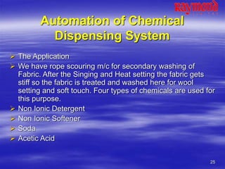 25
Automation of Chemical
Dispensing System
 The Application
 We have rope scouring m/c for secondary washing of
Fabric. After the Singing and Heat setting the fabric gets
stiff so the fabric is treated and washed here for wool
setting and soft touch. Four types of chemicals are used for
this purpose.
 Non Ionic Detergent
 Non Ionic Softener
 Soda
 Acetic Acid
 