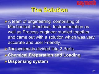 27
The Solution
A team of engineering comprising of
Mechanical ,Electrical, Instrumentation as
well as Process engineer studied together
and came out with a solution which was very
accurate and user Friendly.
The system is divided into 2 Parts.
Chemical Preparation and Loading
Dispensing system
 
