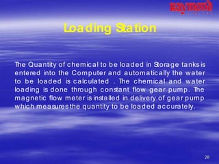 28
Loading Station
The Quantity of chemical to be loaded in Storage tanks is
entered into the Computer and automatically the water
to be loaded is calculated . The chemical and water
loading is done through constant flow gear pump. The
magnetic flow meter is installed in delivery of gear pump
which measures the quantity to be loaded accurately.
 