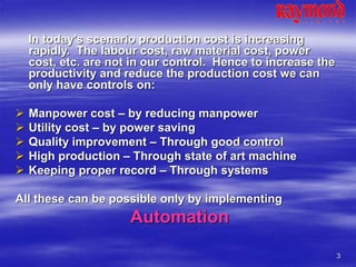 3
In today’s scenario production cost is increasing
rapidly. The labour cost, raw material cost, power
cost, etc. are not in our control. Hence to increase the
productivity and reduce the production cost we can
only have controls on:
 Manpower cost – by reducing manpower
 Utility cost – by power saving
 Quality improvement – Through good control
 High production – Through state of art machine
 Keeping proper record – Through systems
All these can be possible only by implementing
Automation
 