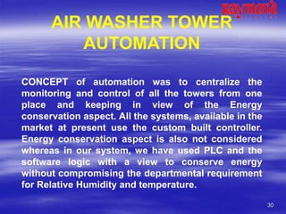 30
AIR WASHER TOWER
AUTOMATION
CONCEPT of automation was to centralize the
monitoring and control of all the towers from one
place and keeping in view of the Energy
conservation aspect. All the systems, available in the
market at present use the custom built controller.
Energy conservation aspect is also not considered
whereas in our system, we have used PLC and the
software logic with a view to conserve energy
without compromising the departmental requirement
for Relative Humidity and temperature.
 