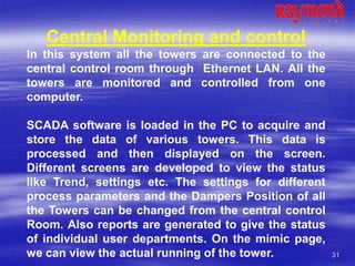 31
Central Monitoring and control
In this system all the towers are connected to the
central control room through Ethernet LAN. All the
towers are monitored and controlled from one
computer.
SCADA software is loaded in the PC to acquire and
store the data of various towers. This data is
processed and then displayed on the screen.
Different screens are developed to view the status
like Trend, settings etc. The settings for different
process parameters and the Dampers Position of all
the Towers can be changed from the central control
Room. Also reports are generated to give the status
of individual user departments. On the mimic page,
we can view the actual running of the tower.
 