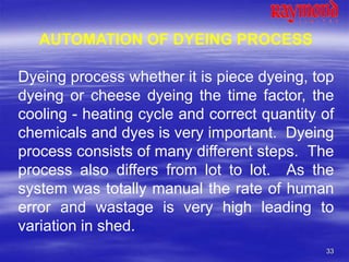 33
AUTOMATION OF DYEING PROCESS
Dyeing process whether it is piece dyeing, top
dyeing or cheese dyeing the time factor, the
cooling - heating cycle and correct quantity of
chemicals and dyes is very important. Dyeing
process consists of many different steps. The
process also differs from lot to lot. As the
system was totally manual the rate of human
error and wastage is very high leading to
variation in shed.
 