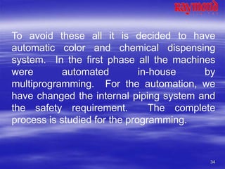 34
To avoid these all it is decided to have
automatic color and chemical dispensing
system. In the first phase all the machines
were automated in-house by
multiprogramming. For the automation, we
have changed the internal piping system and
the safety requirement. The complete
process is studied for the programming.
 