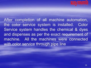 35
After completion of all machine automation,
the color service system is installed. Color
Service system handles the chemical & dyes
and dispenses as per the exact requirement of
machine. All the machines were connected
with color service through pipe line
 