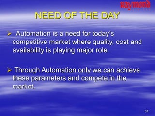 37
NEED OF THE DAY
 Automation is a need for today’s
competitive market where quality, cost and
availability is playing major role.
 Through Automation only we can achieve
these parameters and compete in the
market.
 
