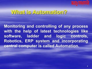 4
What is Automation?
Monitoring and controlling of any process
with the help of latest technologies like
software, ladder and logic controls,
Robotics, ERP system and incorporating
central computer is called Automation.
 