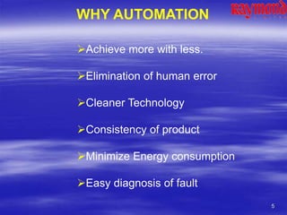 5
WHY AUTOMATION
Achieve more with less.
Elimination of human error
Cleaner Technology
Consistency of product
Minimize Energy consumption
Easy diagnosis of fault
 