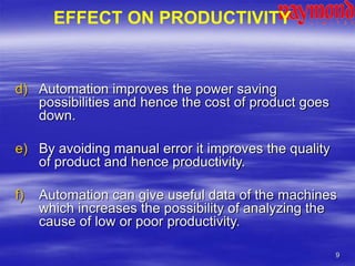 9
d) Automation improves the power saving
possibilities and hence the cost of product goes
down.
e) By avoiding manual error it improves the quality
of product and hence productivity.
f) Automation can give useful data of the machines
which increases the possibility of analyzing the
cause of low or poor productivity.
EFFECT ON PRODUCTIVITY
 