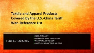 TEXTILE EXPORTS
PRESENTATION BY
PRIMARY INFORMATION SERVICES
WWW.PRIMARYINFO.COM
MAILTO:PRIMARYINFO@GMAIL.COM
Textile and Apparel Products
Covered by the U.S.-China Tariff
War–Reference List
 