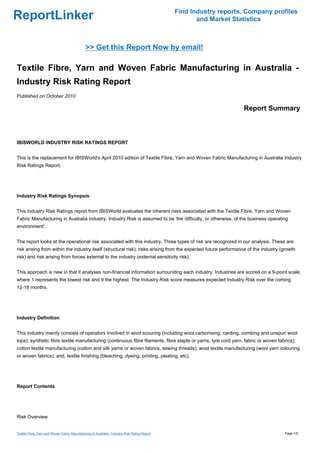 Find Industry reports, Company profiles
ReportLinker                                                                                           and Market Statistics



                                               >> Get this Report Now by email!

Textile Fibre, Yarn and Woven Fabric Manufacturing in Australia -
Industry Risk Rating Report
Published on October 2010

                                                                                                                     Report Summary



IBISWORLD INDUSTRY RISK RATINGS REPORT


This is the replacement for IBISWorld's April 2010 edition of Textile Fibre, Yarn and Woven Fabric Manufacturing in Australia Industry
Risk Ratings Report.




Industry Risk Ratings Synopsis


This Industry Risk Ratings report from IBISWorld evaluates the inherent risks associated with the Textile Fibre, Yarn and Woven
Fabric Manufacturing in Australia industry. Industry Risk is assumed to be 'the difficulty, or otherwise, of the business operating
environment'.


The report looks at the operational risk associated with this industry. Three types of risk are recognized in our analysis. These are:
risk arising from within the industry itself (structural risk), risks arising from the expected future performance of the industry (growth
risk) and risk arising from forces external to the industry (external sensitivity risk).


This approach is new in that it analyses non-financial information surrounding each industry. Industries are scored on a 9-point scale,
where 1 represents the lowest risk and 9 the highest. The Industry Risk score measures expected Industry Risk over the coming
12-18 months.




Industry Definition


This industry mainly consists of operators involved in wool scouring (including wool carbonising, carding, combing and unspun wool
tops); synthetic fibre textile manufacturing (continuous fibre filaments, fibre staple or yarns, tyre cord yarn, fabric or woven fabrics);
cotton textile manufacturing (cotton and silk yarns or woven fabrics, sewing threads); wool textile manufacturing (wool yarn colouring
or woven fabrics); and, textile finishing (bleaching, dyeing, printing, pleating, etc).




Report Contents




Risk Overview


Textile Fibre, Yarn and Woven Fabric Manufacturing in Australia - Industry Risk Rating Report                                       Page 1/5
 