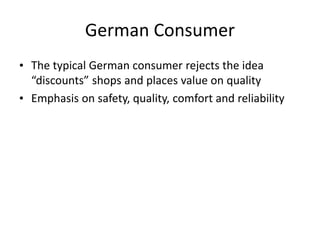 German Consumer
• The typical German consumer rejects the idea
“discounts” shops and places value on quality
• Emphasis on safety, quality, comfort and reliability
 