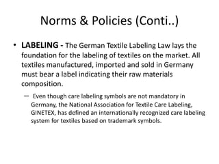 Norms & Policies (Conti..)
• LABELING - The German Textile Labeling Law lays the
foundation for the labeling of textiles on the market. All
textiles manufactured, imported and sold in Germany
must bear a label indicating their raw materials
composition.
– Even though care labeling symbols are not mandatory in
Germany, the National Association for Textile Care Labeling,
GINETEX, has defined an internationally recognized care labeling
system for textiles based on trademark symbols.
 